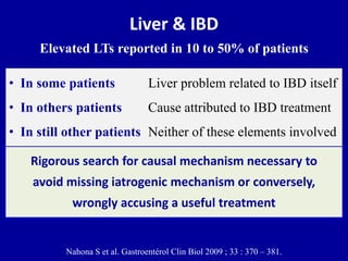 Liver & IBD
Elevated LTs reported in 10 to 50% of patients
Rigorous search for causal mechanism necessary to
avoid missing iatrogenic mechanism or conversely,
wrongly accusing a useful treatment
Nahona S et al. Gastroentérol Clin Biol 2009 ; 33 : 370 – 381.
• In some patients Liver problem related to IBD itself
• In others patients Cause attributed to IBD treatment
• In still other patients Neither of these elements involved
 