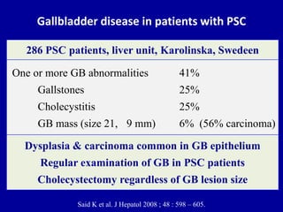 Gallbladder disease in patients with PSC
Said K et al. J Hepatol 2008 ; 48 : 598 – 605.
Dysplasia & carcinoma common in GB epithelium
Regular examination of GB in PSC patients
Cholecystectomy regardless of GB lesion size
One or more GB abnormalities 41%
Gallstones 25%
Cholecystitis 25%
GB mass (size 21, 9 mm) 6% (56% carcinoma)
286 PSC patients, liver unit, Karolinska, Swedeen
 