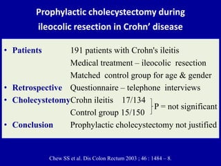 Prophylactic cholecystectomy during
ileocolic resection in Crohn’ disease
• Patients 191 patients with Crohn's ileitis
Medical treatment – ileocolic resection
Matched control group for age & gender
• Retrospective Questionnaire – telephone interviews
• CholecystetomyCrohn ileitis 17/134
Control group 15/150
• Conclusion Prophylactic cholecystectomy not justified
Chew SS et al. Dis Colon Rectum 2003 ; 46 : 1484 – 8.
P = not significant
 