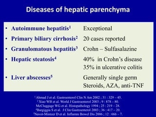 Diseases of hepatic parenchyma
• Autoimmune hepatitis1 Exceptional
• Primary biliary cirrhosis2 20 cases reported
• Granulomatous hepatitis3 Crohn – Sulfasalazine
• Hepatic steatosis4 40% in Crohn’s disease
35% in ulcerative colitis
• Liver abscesses5 Generally single germ
Steroids, AZA, anti-TNF
1 Ahmad J et al. Gastroenterol Clin N Am 2002 ; 31 : 329 – 45.
2 Xiao WB et al. World J Gastroenterol 2003 ; 9 : 878 – 80.
McCluggage WG et al. Histopathology 1994 ; 25 : 219 – 28.
4Bargiggia S et al. J Clin Gastroenterol 2003 ; 36 : 417 – 20.
5Navot-Mintzer D et al. Inflamm Bowel Dis 2006 ; 12 : 666 – 7.
 