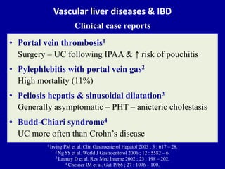 Vascular liver diseases & IBD
Clinical case reports
• Portal vein thrombosis1
Surgery – UC following IPAA & ↑ risk of pouchitis
• Pylephlebitis with portal vein gas2
High mortality (11%)
• Peliosis hepatis & sinusoidal dilatation3
Generally asymptomatic – PHT – anicteric cholestasis
• Budd-Chiari syndrome4
UC more often than Crohn’s disease
1 Irving PM et al. Clin Gastroenterol Hepatol 2005 ; 3 : 617 – 28.
2 Ng SS et al. World J Gastroenterol 2006 ; 12 : 5582 – 6.
3 Launay D et al. Rev Med Interne 2002 ; 23 : 198 – 202.
4 Chesner IM et al. Gut 1986 ; 27 : 1096 – 100.
 