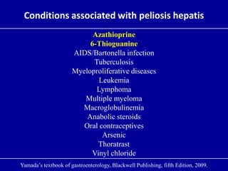 Conditions associated with peliosis hepatis
Azathioprine
6-Thioguanine
AIDS/Bartonella infection
Tuberculosis
Myeloproliferative diseases
Leukemia
Lymphoma
Multiple myeloma
Macroglobulinemia
Anabolic steroids
Oral contraceptives
Arsenic
Thoratrast
Vinyl chloride
Yamada’s textbook of gastroenterology, Blackwell Publishing, fifth Edition, 2009.
 