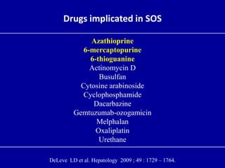 Drugs implicated in SOS
Azathioprine
6-mercaptopurine
6-thioguanine
Actinomycin D
Busulfan
Cytosine arabinoside
Cyclophosphamide
Dacarbazine
Gemtuzumab-ozogamicin
Melphalan
Oxaliplatin
Urethane
DeLeve LD et al. Hepatology 2009 ; 49 : 1729 – 1764.
 