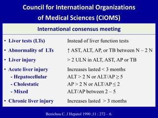 Council for International Organizations
of Medical Sciences (CIOMS)
Benichou C. J Hepatol 1990 ;11 : 272 – 6.
International consensus meeting
• Liver tests (LTs) Instead of liver function tests
• Abnormality of LTs ↑ AST, ALT, AP, or TB between N – 2 N
• Liver injury > 2 ULN in ALT, AST, AP or TB
• Acute liver injury Increases lasted < 3 months
- Hepatocellular ALT > 2 N or ALT/AP ≥ 5
- Cholestatic AP > 2 N or ALT/AP ≤ 2
- Mixed ALT/AP between 2 – 5
• Chronic liver injury Increases lasted > 3 months
 