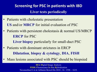 Screening for PSC in patients with IBD
Liver tests periodically
• Patients with cholestatic presentation
US and/or MRCP for initial evaluation of PSC
• Patients with persistent cholestasis & normal US/MRCP
ERCP for PSC
Liver biopsy particularly for small-duct PSC
• Patients with dominant strictures in ERCP
Dilatation, biopsy & cytology, DIA, FISH
• Mass lesions associated with PSC should be biopsied
DIA: Digital Image Analysis
FISH: Fluorescence In Situ Hybridization
Navaneethan U et al. Inflamm Bowel Dis 2010 ; 16 : 1598 – 1619.
 