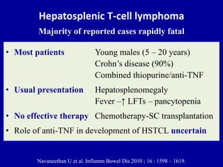 Hepatosplenic T-cell lymphoma
Majority of reported cases rapidly fatal
• Most patients Young males (5 – 20 years)
Crohn’s disease (90%)
Combined thiopurine/anti-TNF
• Usual presentation Hepatosplenomegaly
Fever –↑ LFTs – pancytopenia
• No effective therapy Chemotherapy-SC transplantation
• Role of anti-TNF in development of HSTCL uncertain
Navaneethan U et al. Inflamm Bowel Dis 2010 ; 16 : 1598 – 1619.
 