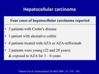 Hepatocellular carcinoma
• 3 patients with Crohn’s disease
• 1 patient with ulcerative colitis
• 4 patients treated with AZA or AZA-infliximab
• 2 patients were young (22 and 28 years)
& exposed to AZA for 3 – 6 years
Four cases of hepatocellular carcinoma reported
Nahona S et al. Gastroentérol Clin Biol 2009 ; 33 : 370 – 381.
 