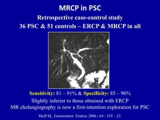 MRCP in PSC
Retrospective case-control study
36 PSC & 51 controls – ERCP & MRCP in all
Sensitivity: 81 – 91% & Specificity: 85 – 96%
Slightly inferior to those obtained with ERCP
MR cholangiography is now a first-intention exploration for PSC
Moff SL. Gastrointest Endosc 2006 ; 64 : 219 – 23.
 