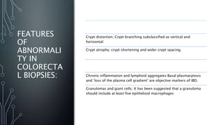 FEATURES
OF
ABNORMALI
TY IN
COLORECTA
L BIOPSIES:
1- Architectural changes:
Crypt distortion; Crypt branching subclassified as vertical and
horizontal
Crypt atrophy; crypt shortening and wider crypt spacing.
2- Inflammatory changes:
Chronic inflammation and lymphoid aggregates Basal plasmacytosis
and ‘loss of the plasma cell gradient’ are objective markers of IBD.
Granulomas and giant cells; It has been suggested that a granuloma
should include at least five epithelioid macrophages
 