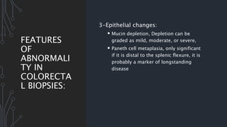 FEATURES
OF
ABNORMALI
TY IN
COLORECTA
L BIOPSIES:
3-Epithelial changes:
 Mucin depletion, Depletion can be
graded as mild, moderate, or severe,
 Paneth cell metaplasia, only significant
if it is distal to the splenic flexure, it is
probably a marker of longstanding
disease
 