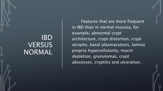 IBD
VERSUS
NORMAL
Features that are more frequent
in IBD than in normal mucosa, for
example, abnormal crypt
architecture, crypt distortion, crypt
atrophy, basal plasmacytosis, lamina
propria hypercellularity, mucin
depletion, granulomas, crypt
abscesses, cryptitis and ulceration.
 
