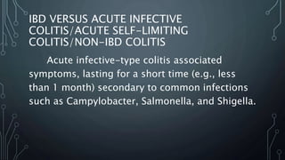 IBD VERSUS ACUTE INFECTIVE
COLITIS/ACUTE SELF-LIMITING
COLITIS/NON-IBD COLITIS
Acute infective-type colitis associated
symptoms, lasting for a short time (e.g., less
than 1 month) secondary to common infections
such as Campylobacter, Salmonella, and Shigella.
 