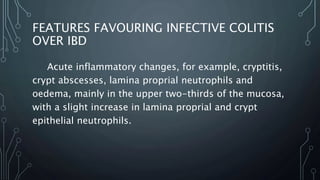 FEATURES FAVOURING INFECTIVE COLITIS
OVER IBD
Acute inflammatory changes, for example, cryptitis,
crypt abscesses, lamina proprial neutrophils and
oedema, mainly in the upper two-thirds of the mucosa,
with a slight increase in lamina proprial and crypt
epithelial neutrophils.
 