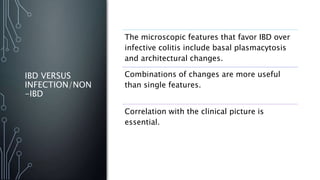 IBD VERSUS
INFECTION/NON
-IBD
The microscopic features that favor IBD over
infective colitis include basal plasmacytosis
and architectural changes.
Combinations of changes are more useful
than single features.
Correlation with the clinical picture is
essential.
 