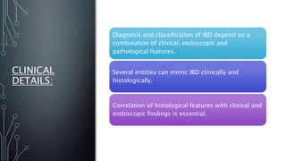 CLINICAL
DETAILS:
Diagnosis and classification of IBD depend on a
combination of clinical, endoscopic and
pathological features.
Several entities can mimic IBD clinically and
histologically.
Correlation of histological features with clinical and
endoscopic findings is essential.
 