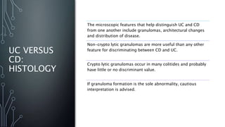 UC VERSUS
CD:
HISTOLOGY
The microscopic features that help distinguish UC and CD
from one another include granulomas, architectural changes
and distribution of disease.
Non-crypto lytic granulomas are more useful than any other
feature for discriminating between CD and UC.
Crypto lytic granulomas occur in many colitides and probably
have little or no discriminant value.
If granuloma formation is the sole abnormality, cautious
interpretation is advised.
 