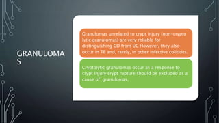 GRANULOMA
S
Granulomas unrelated to crypt injury (non-crypto
lytic granulomas) are very reliable for
distinguishing CD from UC However, they also
occur in TB and, rarely, in other infective colitides.
Cryptolytic granulomas occur as a response to
crypt injury crypt rupture should be excluded as a
cause of granulomas,
 
