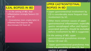 ILEAL BIOPSIES IN IBD
• ▸ In the setting of IBD, ileal
inflammation strongly favours CD
over UC
• ▸ Granulomas (non-crypto lytic) in
inflamed ileal biopsies help
discriminate CD from UC
UPPER GASTROINTESTINAL
BIOPSIES IN IBD
• Upper gastrointestinal involvement by
CD is considerably more frequent than
involvement by UC.
• Other more common causes of upper
gastrointestinal inflammation, especially
gastro-oesophageal reflux and Hpylori-
associated gastritis, should be excluded
before involvement by IBD is suggested.
• In the setting of IBD, upper
gastrointestinal granulomas strongly
favour CD over UC.
• Upper gastrointestinal granulomas may
raise the possibility of new CD, but
caution is advised.
 