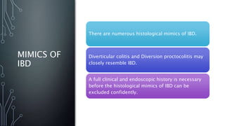 MIMICS OF
IBD
There are numerous histological mimics of IBD.
Diverticular colitis and Diversion proctocolitis may
closely resemble IBD.
A full clinical and endoscopic history is necessary
before the histological mimics of IBD can be
excluded confidently.
 