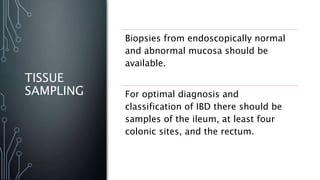 TISSUE
SAMPLING
Biopsies from endoscopically normal
and abnormal mucosa should be
available.
For optimal diagnosis and
classification of IBD there should be
samples of the ileum, at least four
colonic sites, and the rectum.
 