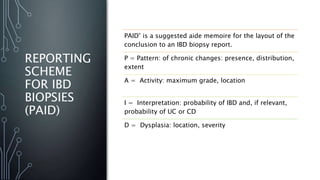 REPORTING
SCHEME
FOR IBD
BIOPSIES
(PAID)
PAID’ is a suggested aide memoire for the layout of the
conclusion to an IBD biopsy report.
P = Pattern: of chronic changes: presence, distribution,
extent
A = Activity: maximum grade, location
I = Interpretation: probability of IBD and, if relevant,
probability of UC or CD
D = Dysplasia: location, severity
 