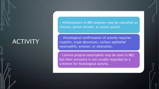 ACTIVITY
- Inflammation in IBD biopsies may be classified as
chronic, active chronic, or active (acute).
- Histological confirmation of activity requires
cryptitis, crypt abscesses, surface epithelial
neutrophils, erosion, or ulceration.
- Lamina propria neutrophils may be seen in IBD,
but their presence is not usually regarded as a
criterion for histological activity.
 