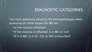 DIAGNOSTIC CATEGORIES
The main questions asked by the histopathologist when
assessing an initial biopsy for IBD are :
• Is the mucosa inflamed?
• If the mucosa is inflamed: is it IBD or not?
• If it is IBD: is it UC, CD, or IBD unclassified?
 