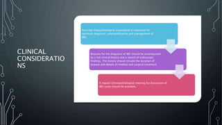 CLINICAL
CONSIDERATIO
NS
Accurate histopathological assessment is important for
optimum diagnosis, subclassification and management of
IBD.
Biopsies for the diagnosis of IBD should be accompanied
by a full clinical history and a record of endoscopic
findings. The history should include the duration of
disease and details of medical and surgical treatment.
A regular clinicopathological meeting for discussion of
IBD cases should be available.
 