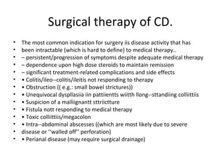 Surgical therapy of CD.
• The most common indication for surgery iis disease activity that has
• been intractable (which is hard to define) to medical therapy..
• – persistent/progression of symptoms despite adequate medical therapy
• – dependence upon high dose steroids to maintain remission
• – significant treatment-related complications and side effects
• • Colitis/ileo--colitis/ileitis not responding to therapy
• • Obstruction (( e.g.: small bowel strictures))
• • Unequivocal dyspllasiia iin pattiientts wiitth llong--sttandiing colliittiis
• • Suspicion of a malliignantt sttriictture
• • Fistula nott responding to medical therapy
• • Toxic colliittiis/megacolon
• • Intra--abdominal abscesses ((which are most likely due to severe
• disease or ‘‘walled off’’ perforation)
• • Perianal disease (may require surgical drainage)
 