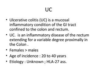 UC
• Ulcerative colitis (UC) is a mucosal
inflammatory condition of the GI tract
confined to the colon and rectum.
• UC. is an inflammatory disease of the rectum
extending for a variable degree proximally in
the Colon .
• Females > males
• Age of incidence : 20 to 40 years
• Etiology : Unknown ; HLA-27 ass.
 