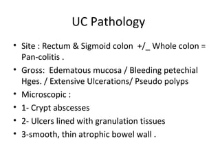 UC Pathology
• Site : Rectum & Sigmoid colon +/_ Whole colon =
Pan-colitis .
• Gross: Edematous mucosa / Bleeding petechial
Hges. / Extensive Ulcerations/ Pseudo polyps
• Microscopic :
• 1- Crypt abscesses
• 2- Ulcers lined with granulation tissues
• 3-smooth, thin atrophic bowel wall .
 