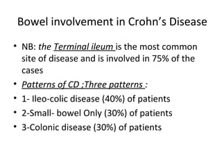 Bowel involvement in Crohn’s Disease
• NB: the Terminal ileum is the most common
site of disease and is involved in 75% of the
cases
• Patterns of CD ;Three patterns :
• 1- Ileo-colic disease (40%) of patients
• 2-Small- bowel Only (30%) of patients
• 3-Colonic disease (30%) of patients
 