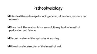 Pathophysiology:
Intestinal tissue damage including edema, ulcerations, erosions and
necrosis
Since the inflammation is transmural, it may lead to intestinal
perforation and fistulas.
Chronic and repetitive episodes → scarring
Fibrosis and obstruction of the intestinal wall.
 