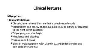 Clinical features:
Symptoms:
• GI manifestations:
Chronic, intermittent diarrhea that is usually non-bloody.
Intermittent and colicky abdominal pain (may be diffuse or localized
to the right lower quadrant)
Odynophagia or dysphagia
Flatulence and bloating
Fissures and fistulas
Signs of malabsorption with vitamin B12 and D deficiencies and
iron deficiency anemia
 