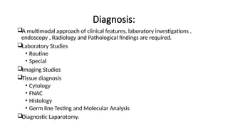 Diagnosis:
A multimodal approach of clinical features, laboratory investigations ,
endoscopy , Radiology and Pathological findings are required.
Laboratory Studies
• Routine
• Special
Imaging Studies
Tissue diagnosis
• Cytology
• FNAC
• Histology
• Germ line Testing and Molecular Analysis
Diagnostic Laparotomy.
 