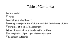 Table of Contents:
Introduction
Types
Aetiology and pathology
Distinguishing features of ulcerative colitis and Chron’s disease
Principles of medical management
Role of surgery in acute and elective settings
Management of post operative complications
Long term outcomes
 