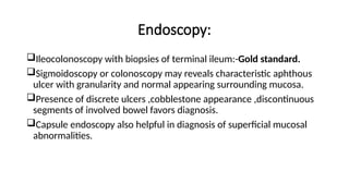 Endoscopy:
Ileocolonoscopy with biopsies of terminal ileum:-Gold standard.
Sigmoidoscopy or colonoscopy may reveals characteristic aphthous
ulcer with granularity and normal appearing surrounding mucosa.
Presence of discrete ulcers ,cobblestone appearance ,discontinuous
segments of involved bowel favors diagnosis.
Capsule endoscopy also helpful in diagnosis of superficial mucosal
abnormalities.
 