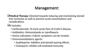 Management:
Medical Therapy: Directed towards inducing and maintaining steroid
free remission as well as prevent acute exacerbations and
complications.
It includes:
• Corticosteroids :To treat acute flare of Crohn’s disease.
• Antibiotics: Metronidazole or ciprofloxacin
• Amino salicylates: Colonic symptoms can be treated.
• Immunomodulatory agents:
• Azathioprine: Additive and steroid sparing effects
• Ciclosporin: inhibits cell mediated immunity
 