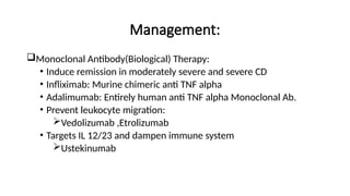 Management:
Monoclonal Antibody(Biological) Therapy:
• Induce remission in moderately severe and severe CD
• Infliximab: Murine chimeric anti TNF alpha
• Adalimumab: Entirely human anti TNF alpha Monoclonal Ab.
• Prevent leukocyte migration:
Vedolizumab ,Etrolizumab
• Targets IL 12/23 and dampen immune system
Ustekinumab
 
