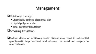Management:
Nutritional therapy:
• Chemically defined elemental diet
• Liquid polymeric diet
• Total parenteral nutrition
Smoking Cessation
Balloon dilatation of fibro-stenotic disease may result in substantial
symptomatic improvement and obviate the need for surgery in
selected cases.
 
