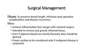 Surgical Management:
Goals: To preserve bowel length ,Minimize post operative
complications and disease recurrence.
Aim:
• Achieve inflammation free margin with minimal surgery
• Intended to remove just grossly inflamed tissue.
• Even if adjacent bowel are clearly diseased ,they should be
ignored.
• Frozen section to be considered only if malignant disease is
suspected.
 