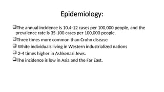 Epidemiology:
The annual incidence is 10.4-12 cases per 100,000 people, and the
prevalence rate is 35-100 cases per 100,000 people.
Three times more common than Crohn disease
 White individuals living in Western industrialized nations
 2-4 times higher in Ashkenazi Jews.
The incidence is low in Asia and the Far East.
 