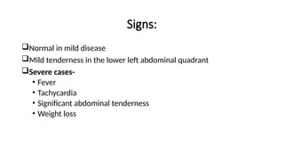 Signs:
Normal in mild disease
Mild tenderness in the lower left abdominal quadrant
Severe cases-
• Fever
• Tachycardia
• Significant abdominal tenderness
• Weight loss
 