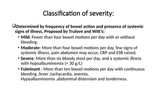 Classification of severity:
Determined by frequency of bowel action and presence of systemic
signs of illness, Proposed by Trulove and Witt’s:
• Mild: Fewer than four bowel motions per day with or without
bleeding.
• Moderate: More than four bowel motions per day, few signs of
systemic illness, pain abdomen may occur, CRP and ESR raised.
• Severe: More than six bloody stool per day, and a systemic illness
with hypoalbuminemia (< 30 g/L)
• Fulminant : More than ten bowel motions per day with continuous
bleeding ,fever ,tachycardia, anemia,
Hypoalbuminemia ,abdominal distension and tenderness.
 
