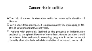 Cancer risk in colitis:
The risk of cancer in ulcerative colitis increases with duration of
disease.
 At 10 years from diagnosis, it is approximately 1%, increasing to 10–
15% at 20 years and 20% at 30 years.
 Patients with pancolitis (defined as the presence of inflammation
proximal to the splenic flexure) of more than 10 years duration should
be entered into endoscopic screening programs in order to detect
clinically silent dysplasia, which is predictive of increased cancer risk.
 