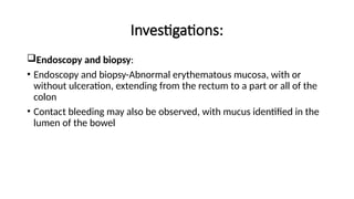Investigations:
Endoscopy and biopsy:
• Endoscopy and biopsy-Abnormal erythematous mucosa, with or
without ulceration, extending from the rectum to a part or all of the
colon
• Contact bleeding may also be observed, with mucus identified in the
lumen of the bowel
 