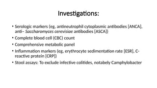 Investigations:
• Serologic markers (eg, antineutrophil cytoplasmic antibodies [ANCA],
anti– Saccharomyces cerevisiae antibodies [ASCA])
• Complete blood cell (CBC) count
• Comprehensive metabolic panel
• Inflammation markers (eg, erythrocyte sedimentation rate [ESR], C-
reactive protein [CRP])
• Stool assays: To exclude infective colitides, notabely Camphylobacter
 
