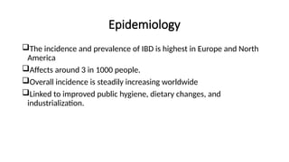 Epidemiology
The incidence and prevalence of IBD is highest in Europe and North
America
Affects around 3 in 1000 people.
Overall incidence is steadily increasing worldwide
Linked to improved public hygiene, dietary changes, and
industrialization.
 