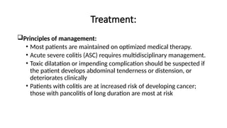 Treatment:
Principles of management:
• Most patients are maintained on optimized medical therapy.
• Acute severe colitis (ASC) requires multidisciplinary management.
• Toxic dilatation or impending complication should be suspected if
the patient develops abdominal tenderness or distension, or
deteriorates clinically
• Patients with colitis are at increased risk of developing cancer;
those with pancolitis of long duration are most at risk
 