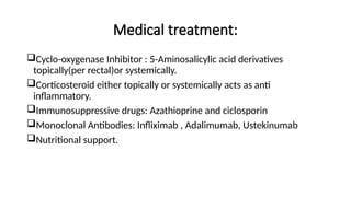 Medical treatment:
Cyclo-oxygenase Inhibitor : 5-Aminosalicylic acid derivatives
topically(per rectal)or systemically.
Corticosteroid either topically or systemically acts as anti
inflammatory.
Immunosuppressive drugs: Azathioprine and ciclosporin
Monoclonal Antibodies: Infliximab , Adalimumab, Ustekinumab
Nutritional support.
 